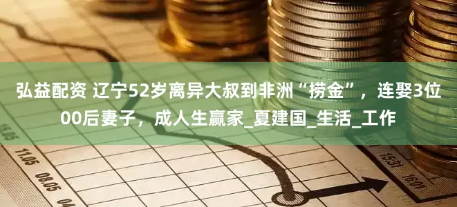 弘益配资 辽宁52岁离异大叔到非洲“捞金”，连娶3位00后妻子，成人生赢家_夏建国_生活_工作