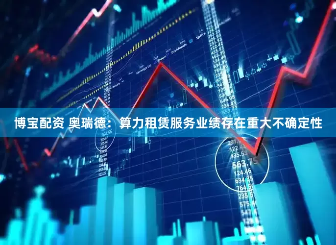 博宝配资 奥瑞德：算力租赁服务业绩存在重大不确定性