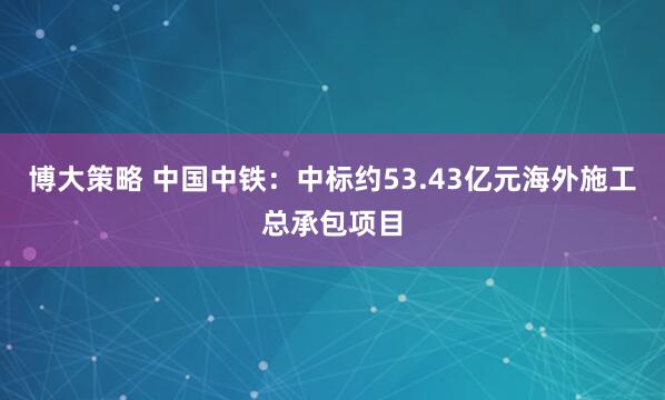 博大策略 中国中铁：中标约53.43亿元海外施工总承包项目