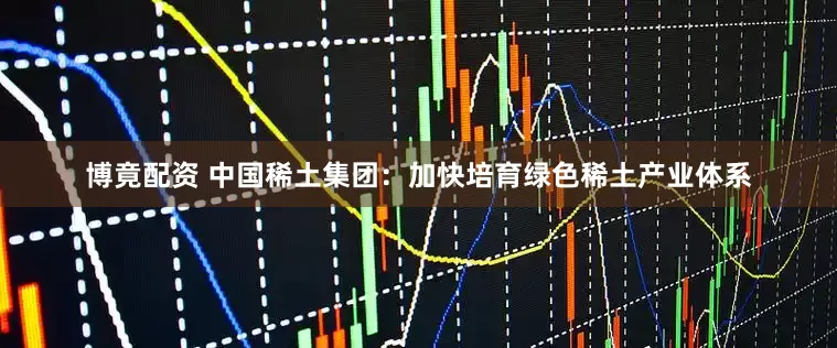 博竟配资 中国稀土集团：加快培育绿色稀土产业体系