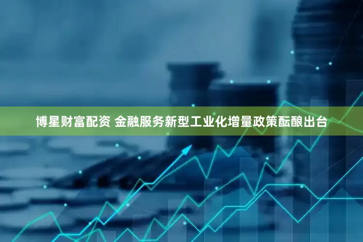 博星财富配资 金融服务新型工业化增量政策酝酿出台