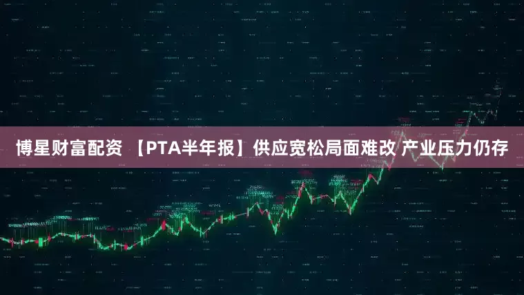 博星财富配资 【PTA半年报】供应宽松局面难改 产业压力仍存