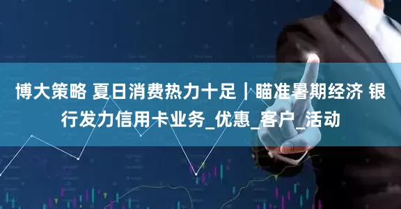 博大策略 夏日消费热力十足｜瞄准暑期经济 银行发力信用卡业务_优惠_客户_活动