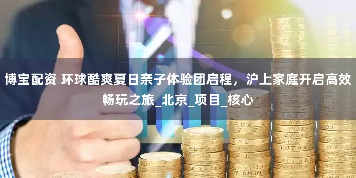 博宝配资 环球酷爽夏日亲子体验团启程，沪上家庭开启高效畅玩之旅_北京_项目_核心