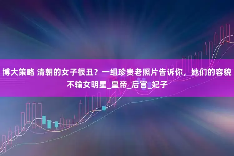 博大策略 清朝的女子很丑？一组珍贵老照片告诉你，她们的容貌不输女明星_皇帝_后宫_妃子