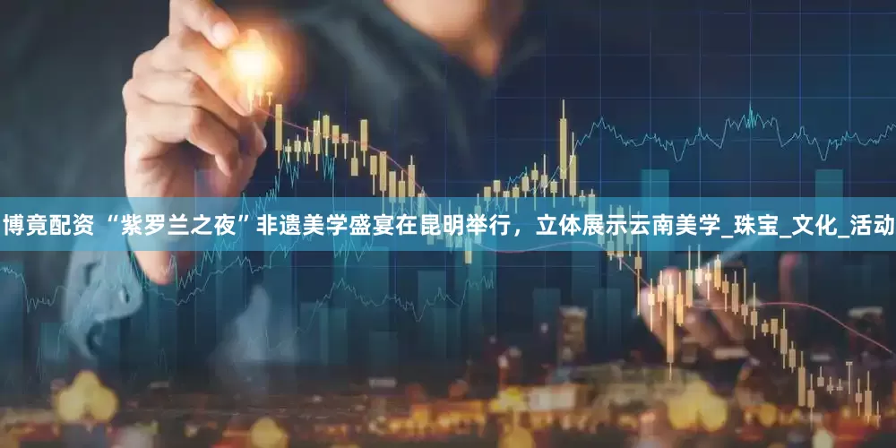 博竟配资 “紫罗兰之夜”非遗美学盛宴在昆明举行，立体展示云南美学_珠宝_文化_活动
