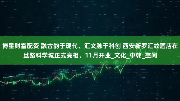 博星财富配资 融古韵于现代、汇文脉于科创 西安新罗汇纹酒店在丝路科学城正式亮相，11月开业_文化_中韩_空间