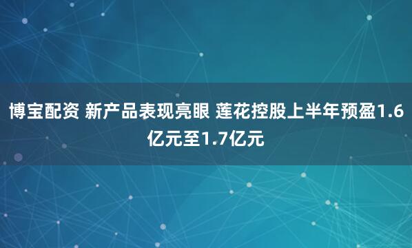 博宝配资 新产品表现亮眼 莲花控股上半年预盈1.6亿元至1.7亿元