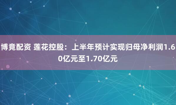 博竟配资 莲花控股：上半年预计实现归母净利润1.60亿元至1.70亿元