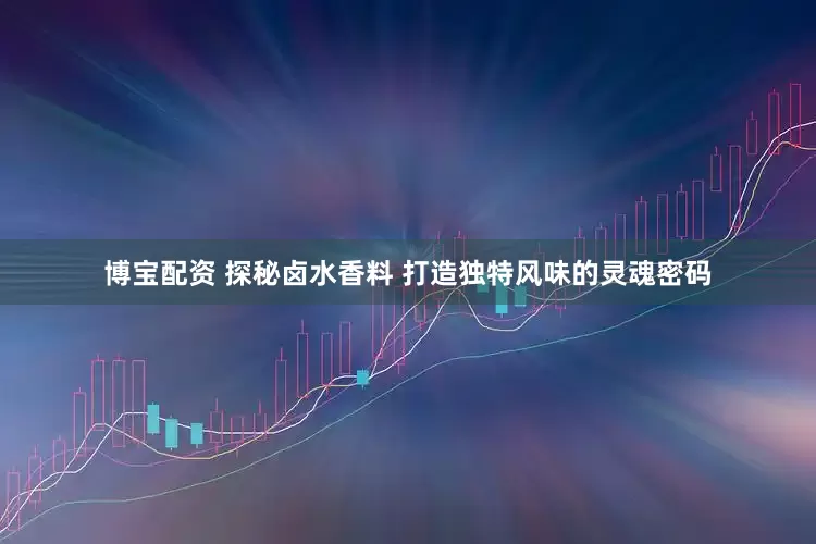博宝配资 探秘卤水香料 打造独特风味的灵魂密码