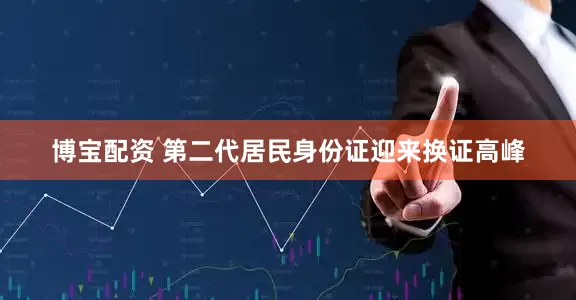 博宝配资 第二代居民身份证迎来换证高峰