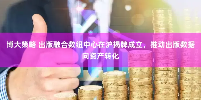 博大策略 出版融合数纽中心在沪揭牌成立，推动出版数据向资产转化
