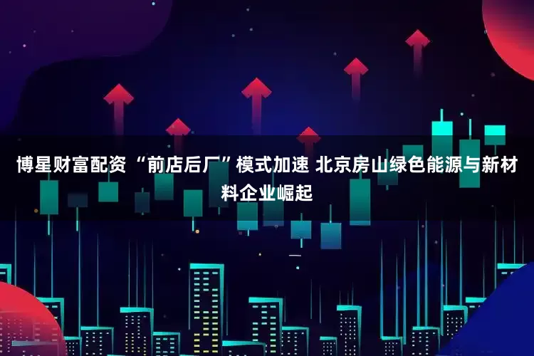 博星财富配资 “前店后厂”模式加速 北京房山绿色能源与新材料企业崛起