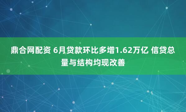鼎合网配资 6月贷款环比多增1.62万亿 信贷总量与结构均现改善