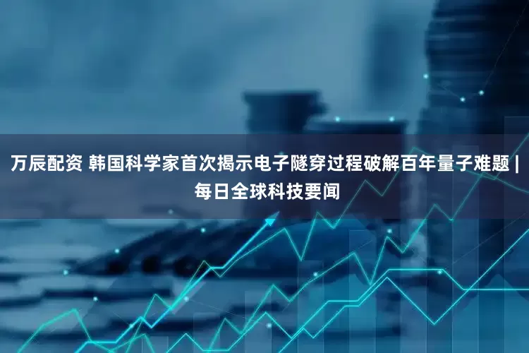 万辰配资 韩国科学家首次揭示电子隧穿过程破解百年量子难题 | 每日全球科技要闻