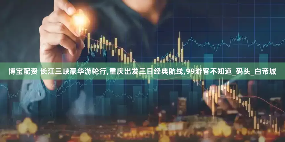 博宝配资 长江三峡豪华游轮行,重庆出发三日经典航线,99游客不知道_码头_白帝城