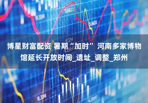 博星财富配资 暑期“加时” 河南多家博物馆延长开放时间_遗址_调整_郑州