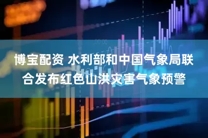 博宝配资 水利部和中国气象局联合发布红色山洪灾害气象预警