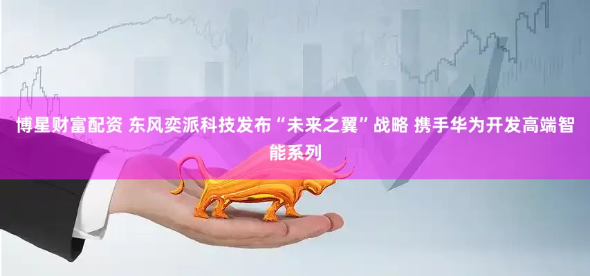 博星财富配资 东风奕派科技发布“未来之翼”战略 携手华为开发高端智能系列