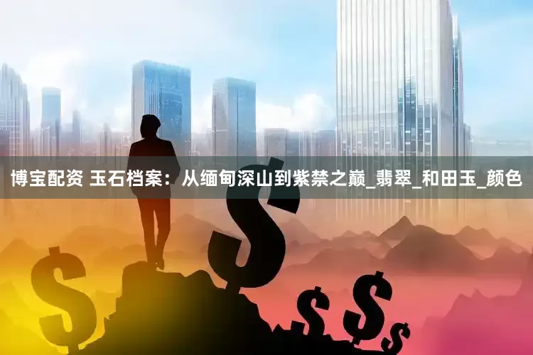 博宝配资 玉石档案：从缅甸深山到紫禁之巅_翡翠_和田玉_颜色