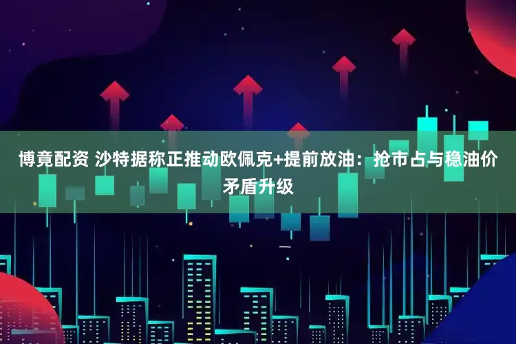博竟配资 沙特据称正推动欧佩克+提前放油：抢市占与稳油价矛盾升级