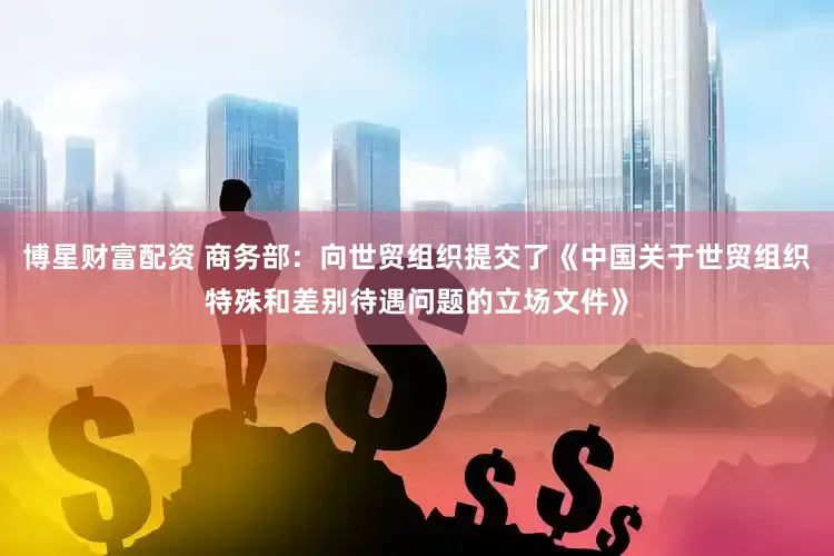 博星财富配资 商务部：向世贸组织提交了《中国关于世贸组织特殊和差别待遇问题的立场文件》