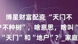 博星财富配资 “天门不烧火，地户不种树”，啥意思，啥叫“天门”和“地户”？_家庭_智者_家人