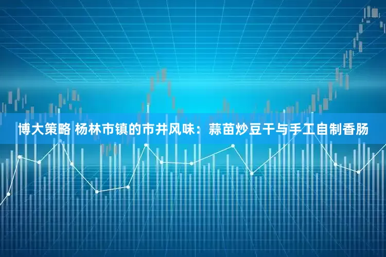 博大策略 杨林市镇的市井风味：蒜苗炒豆干与手工自制香肠
