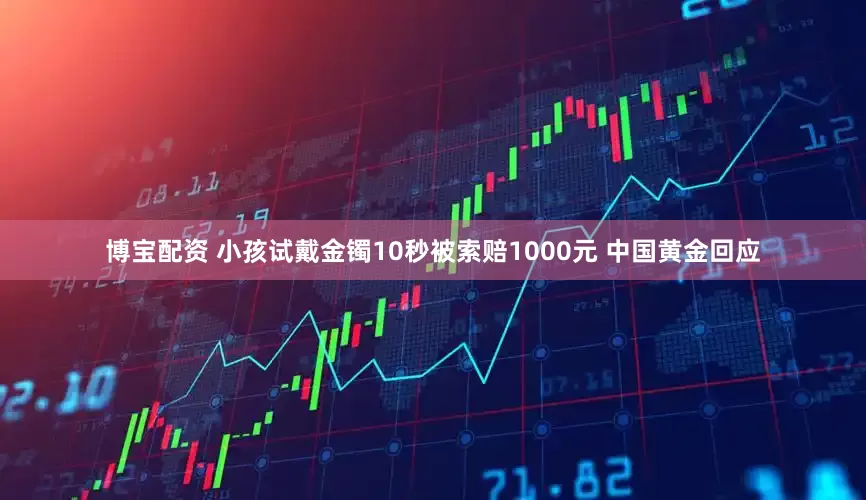 博宝配资 小孩试戴金镯10秒被索赔1000元 中国黄金回应