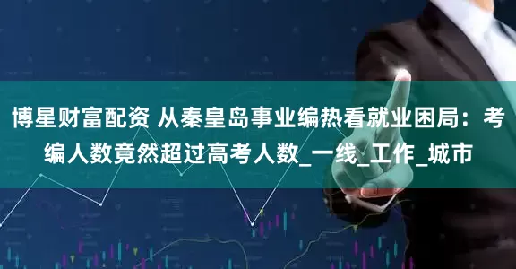 博星财富配资 从秦皇岛事业编热看就业困局：考编人数竟然超过高考人数_一线_工作_城市