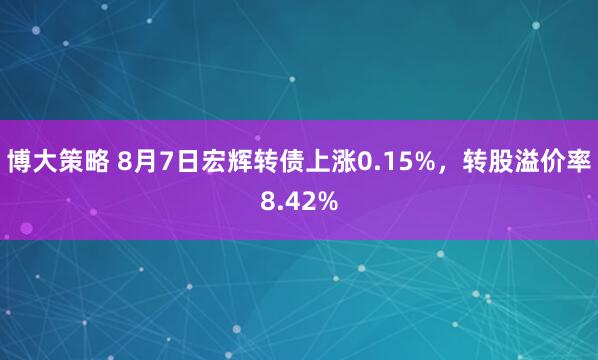 博大策略 8月7日宏辉转债上涨0.15%，转股溢价率8.42%