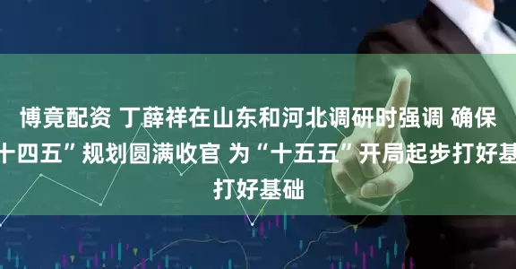 博竟配资 丁薛祥在山东和河北调研时强调 确保“十四五”规划圆满收官 为“十五五”开局起步打好基础