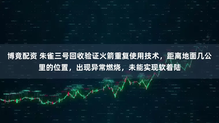 博竟配资 朱雀三号回收验证火箭重复使用技术，距离地面几公里的位置，出现异常燃烧，未能实现软着陆