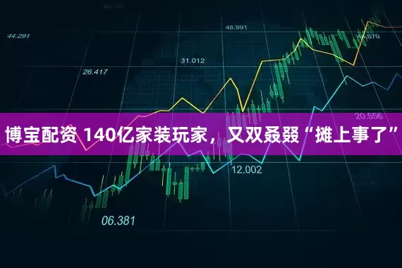 博宝配资 140亿家装玩家,又双叒叕“摊上事了”