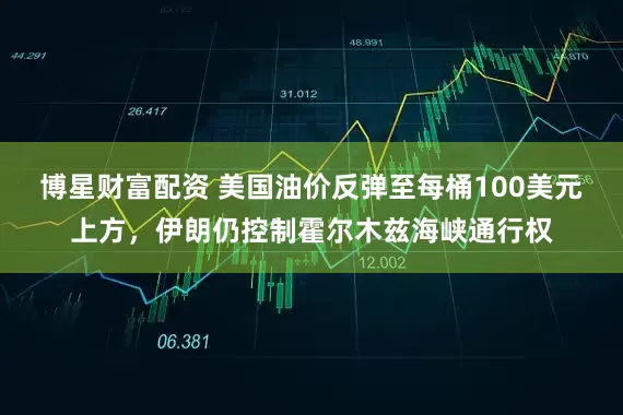 博星财富配资 美国油价反弹至每桶100美元上方，伊朗仍控制霍尔木兹海峡通行权
