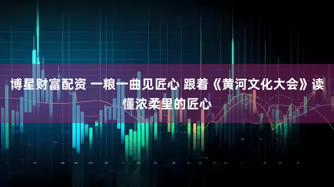 博星财富配资 一粮一曲见匠心 跟着《黄河文化大会》读懂浓柔里的匠心