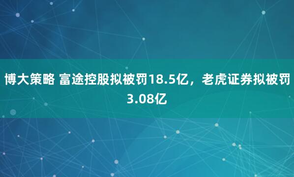 博大策略 富途控股拟被罚18.5亿,老虎证券拟被罚3.08亿