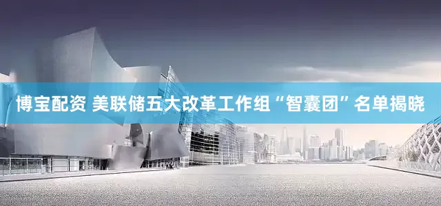 博宝配资 美联储五大改革工作组“智囊团”名单揭晓